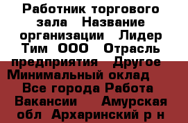 Работник торгового зала › Название организации ­ Лидер Тим, ООО › Отрасль предприятия ­ Другое › Минимальный оклад ­ 1 - Все города Работа » Вакансии   . Амурская обл.,Архаринский р-н